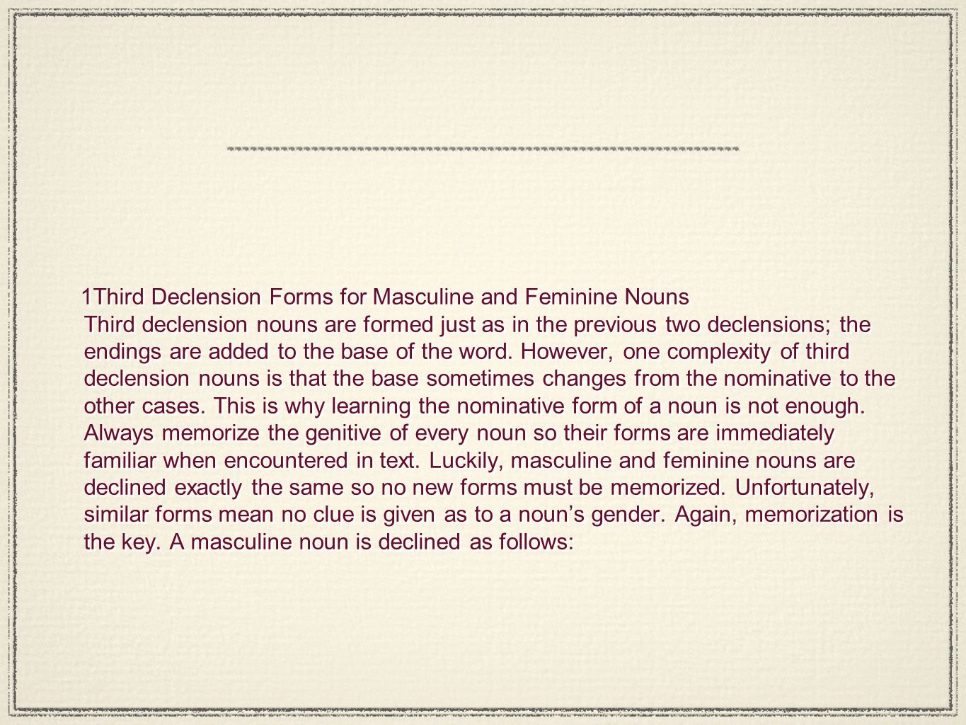 1 Third Declension Forms for Masculine and Feminine Nouns Third declension nouns are formed just as in the previous two declensions; the endings are added to the base of the word.