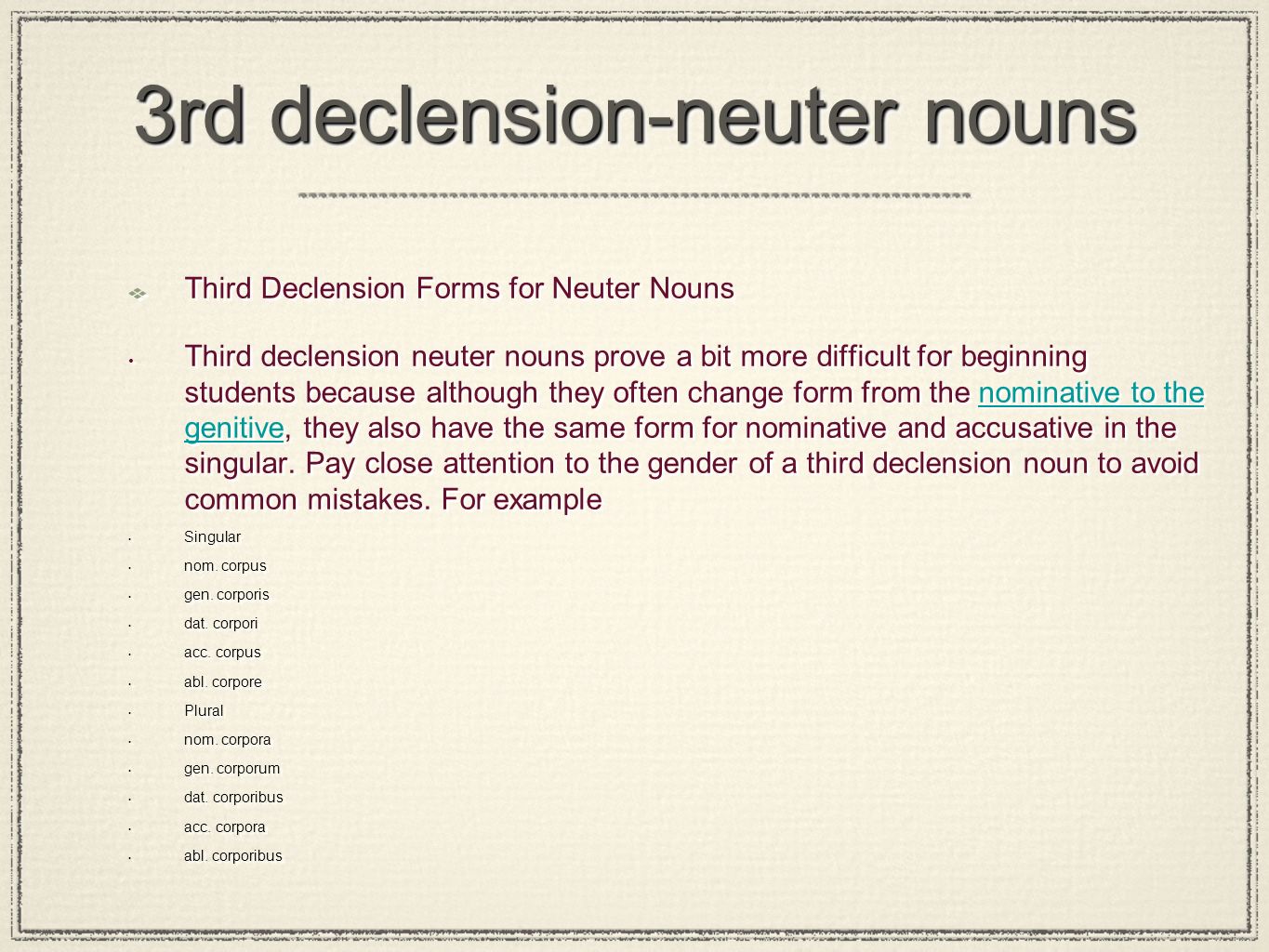 3rd declension-neuter nouns Third Declension Forms for Neuter Nouns Third declension neuter nouns prove a bit more difficult for beginning students because although they often change form from the nominative to the genitive, they also have the same form for nominative and accusative in the singular.