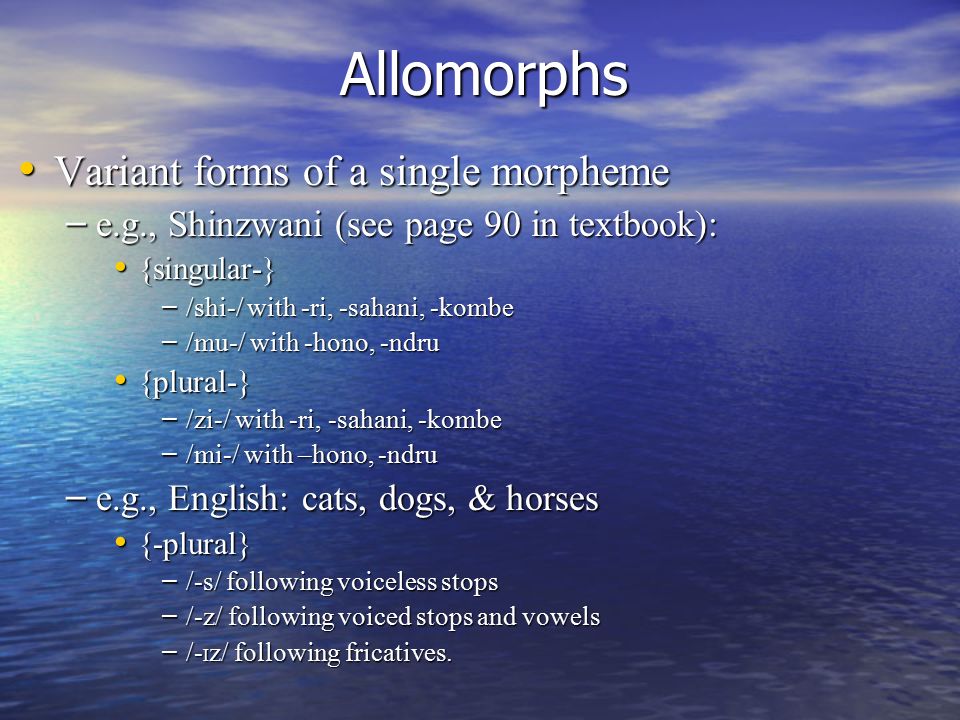 Allomorphs Variant forms of a single morpheme Variant forms of a single morpheme – e.g., Shinzwani (see page 90 in textbook): {singular-} {singular-} – /shi-/ with -ri, -sahani, -kombe – /mu-/ with -hono, -ndru {plural-} {plural-} – /zi-/ with -ri, -sahani, -kombe – /mi-/ with –hono, -ndru – e.g., English: cats, dogs, & horses {-plural} {-plural} – /-s/ following voiceless stops – /-z/ following voiced stops and vowels – /- I z/ following fricatives.