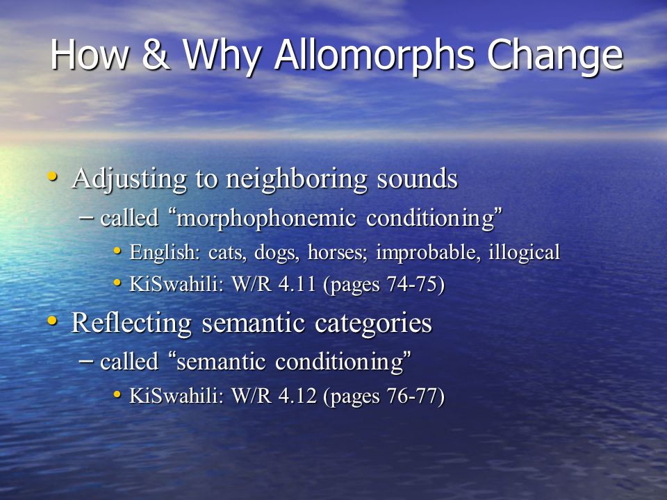 How & Why Allomorphs Change Adjusting to neighboring sounds Adjusting to neighboring sounds – called morphophonemic conditioning English: cats, dogs, horses; improbable, illogical English: cats, dogs, horses; improbable, illogical KiSwahili: W/R 4.11 (pages 74-75) KiSwahili: W/R 4.11 (pages 74-75) Reflecting semantic categories Reflecting semantic categories – called semantic conditioning KiSwahili: W/R 4.12 (pages 76-77) KiSwahili: W/R 4.12 (pages 76-77)