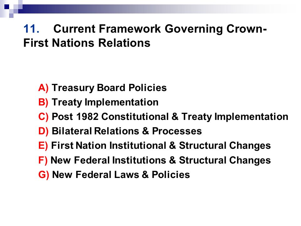 11.Current Framework Governing Crown- First Nations Relations A) Treasury Board Policies B) Treaty Implementation C) Post 1982 Constitutional & Treaty Implementation D) Bilateral Relations & Processes E) First Nation Institutional & Structural Changes F) New Federal Institutions & Structural Changes G) New Federal Laws & Policies