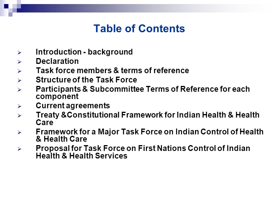 Table of Contents  Introduction - background  Declaration  Task force members & terms of reference  Structure of the Task Force  Participants & Subcommittee Terms of Reference for each component  Current agreements  Treaty &Constitutional Framework for Indian Health & Health Care  Framework for a Major Task Force on Indian Control of Health & Health Care  Proposal for Task Force on First Nations Control of Indian Health & Health Services