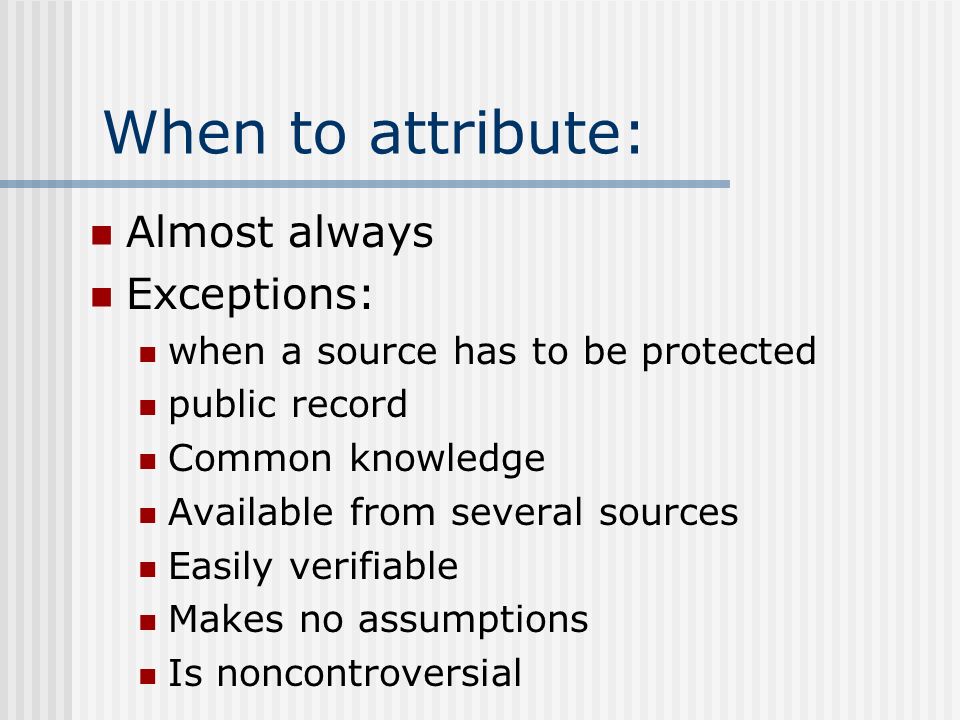 When to attribute: Almost always Exceptions: when a source has to be protected public record Common knowledge Available from several sources Easily verifiable Makes no assumptions Is noncontroversial