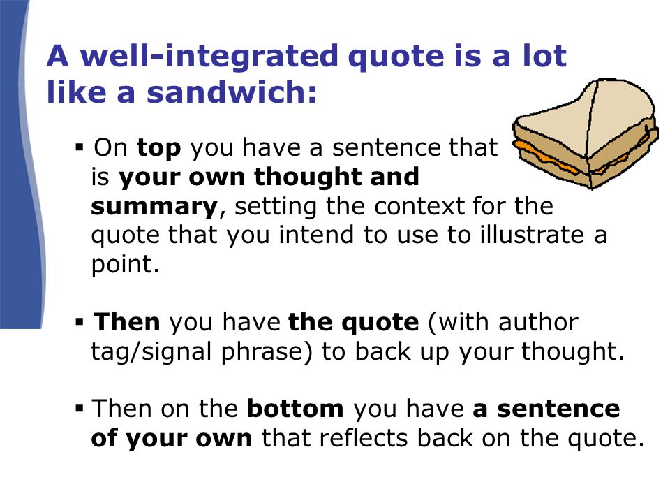 A well-integrated quote is a lot like a sandwich:  On top you have a sentence that is your own thought and summary, setting the context for the quote that you intend to use to illustrate a point.