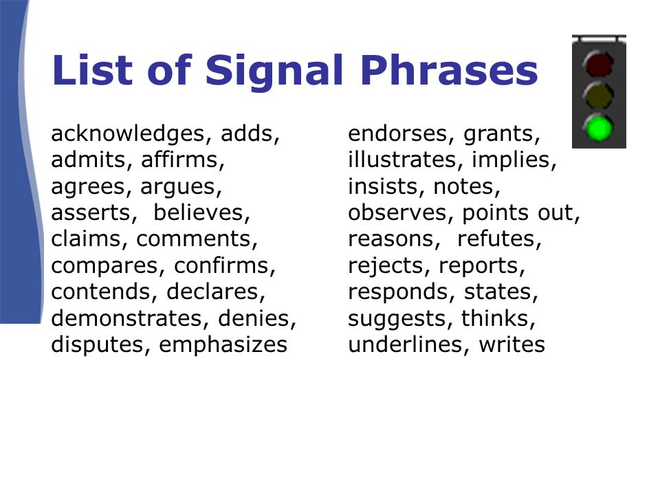List of Signal Phrases acknowledges, adds, admits, affirms, agrees, argues, asserts, believes, claims, comments, compares, confirms, contends, declares, demonstrates, denies, disputes, emphasizes endorses, grants, illustrates, implies, insists, notes, observes, points out, reasons, refutes, rejects, reports, responds, states, suggests, thinks, underlines, writes