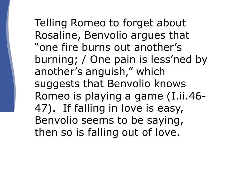 Telling Romeo to forget about Rosaline, Benvolio argues that one fire burns out another’s burning; / One pain is less’ned by another’s anguish, which suggests that Benvolio knows Romeo is playing a game (I.ii ).
