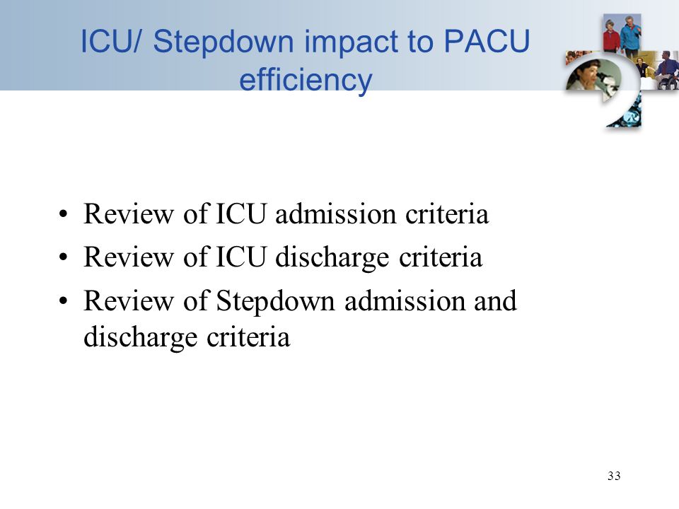 33 ICU/ Stepdown impact to PACU efficiency Review of ICU admission criteria Review of ICU discharge criteria Review of Stepdown admission and discharge criteria