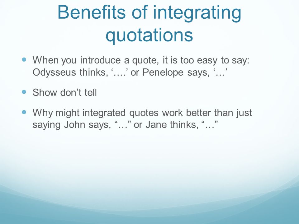 Benefits of integrating quotations When you introduce a quote, it is too easy to say: Odysseus thinks, ‘….’ or Penelope says, ‘…’ Show don’t tell Why might integrated quotes work better than just saying John says, … or Jane thinks, …