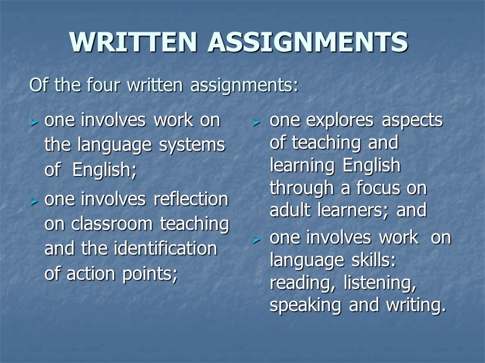 WRITTEN ASSIGNMENTS Of the four written assignments: WRITTEN ASSIGNMENTS Of the four written assignments:  one involves work on the language systems of English;  one involves reflection on classroom teaching and the identification of action points;  one explores aspects of teaching and learning English through a focus on adult learners; and  one involves work on language skills: reading, listening, speaking and writing.