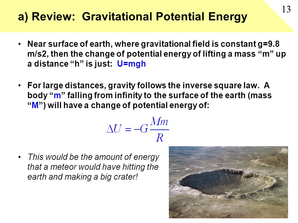 a) Review: Gravitational Potential Energy Near surface of earth, where gravitational field is constant g=9.8 m/s2, then the change of potential energy of lifting a mass m up a distance h is just: U=mgh For large distances, gravity follows the inverse square law.