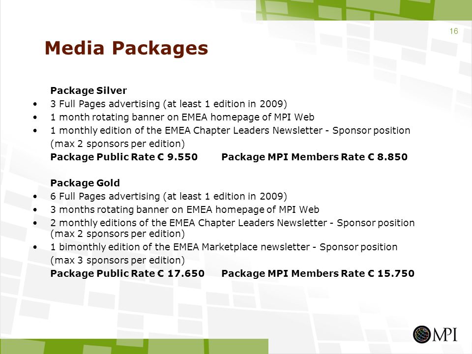 Media Packages Package Silver 3 Full Pages advertising (at least 1 edition in 2009) 1 month rotating banner on EMEA homepage of MPI Web 1 monthly edition of the EMEA Chapter Leaders Newsletter - Sponsor position (max 2 sponsors per edition) Package Public Rate € 9.550Package MPI Members Rate € Package Gold 6 Full Pages advertising (at least 1 edition in 2009) 3 months rotating banner on EMEA homepage of MPI Web 2 monthly editions of the EMEA Chapter Leaders Newsletter - Sponsor position (max 2 sponsors per edition) 1 bimonthly edition of the EMEA Marketplace newsletter - Sponsor position (max 3 sponsors per edition) Package Public Rate € Package MPI Members Rate €