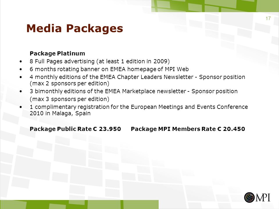 Media Packages Package Platinum 8 Full Pages advertising (at least 1 edition in 2009) 6 months rotating banner on EMEA homepage of MPI Web 4 monthly editions of the EMEA Chapter Leaders Newsletter - Sponsor position (max 2 sponsors per edition) 3 bimonthly editions of the EMEA Marketplace newsletter - Sponsor position (max 3 sponsors per edition) 1 complimentary registration for the European Meetings and Events Conference 2010 in Malaga, Spain Package Public Rate € Package MPI Members Rate €