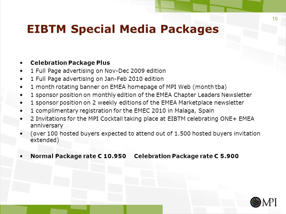 EIBTM Special Media Packages Celebration Package Plus 1 Full Page advertising on Nov-Dec 2009 edition 1 Full Page advertising on Jan-Feb 2010 edition 1 month rotating banner on EMEA homepage of MPI Web (month tba) 1 sponsor position on monthly edition of the EMEA Chapter Leaders Newsletter 1 sponsor position on 2 weekly editions of the EMEA Marketplace newsletter 1 complimentary registration for the EMEC 2010 in Malaga, Spain 2 Invitations for the MPI Cocktail taking place at EIBTM celebrating ONE+ EMEA anniversary (over 100 hosted buyers expected to attend out of hosted buyers invitation extended) Normal Package rate € Celebration Package rate €