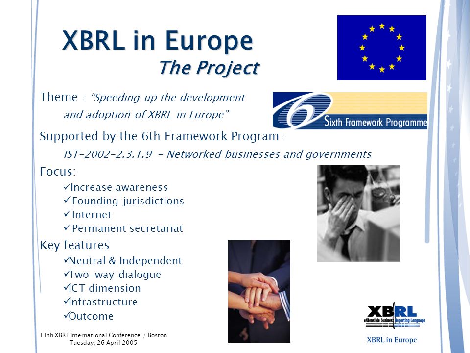 11th XBRL International Conference / Boston Tuesday, 26 April 2005 Europe is The first economic power Expanding from 15 to 25 countries and from 300M to 500M inhabitants 20 official languages 7,000+ listed companies that reporting with 2+ GAAP (Local GAAP, IFRS, US GAAP) 26 stock exchanges The interest of the EC for XBRL (reporting, IFRS, new LL3 committees …) XBRL is at border-line between technology and finance Stage in the XBRL life cycle, to increase awareness and use Need to have dedicated resources on a neutral and permanent basis The ability for some to cooperate on a unique European project XBRL in Europe The Background