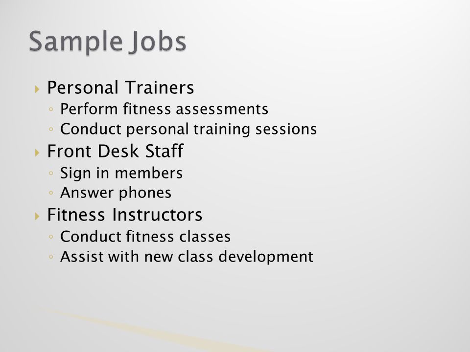  Personal Trainers ◦ Perform fitness assessments ◦ Conduct personal training sessions  Front Desk Staff ◦ Sign in members ◦ Answer phones  Fitness Instructors ◦ Conduct fitness classes ◦ Assist with new class development