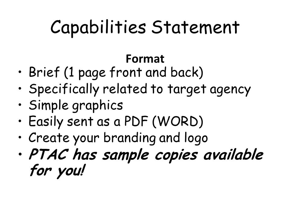 Capabilities Statement Format Brief (1 page front and back) Specifically related to target agency Simple graphics Easily sent as a PDF (WORD) Create your branding and logo PTAC has sample copies available for you!