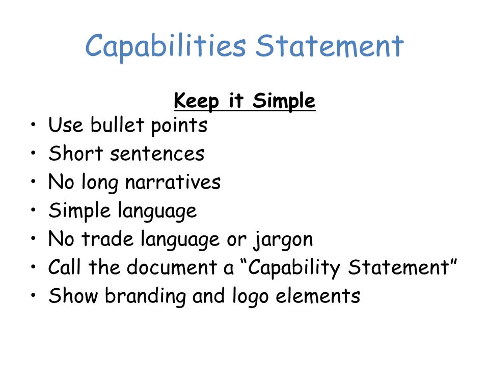 Capabilities Statement Keep it Simple Use bullet points Short sentences No long narratives Simple language No trade language or jargon Call the document a Capability Statement Show branding and logo elements