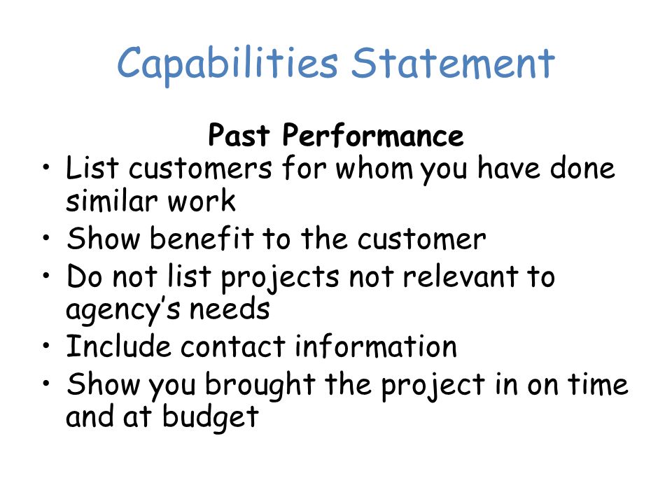 Capabilities Statement Past Performance List customers for whom you have done similar work Show benefit to the customer Do not list projects not relevant to agency’s needs Include contact information Show you brought the project in on time and at budget