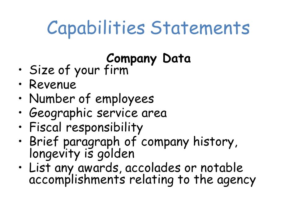 Capabilities Statements Company Data Size of your firm Revenue Number of employees Geographic service area Fiscal responsibility Brief paragraph of company history, longevity is golden List any awards, accolades or notable accomplishments relating to the agency