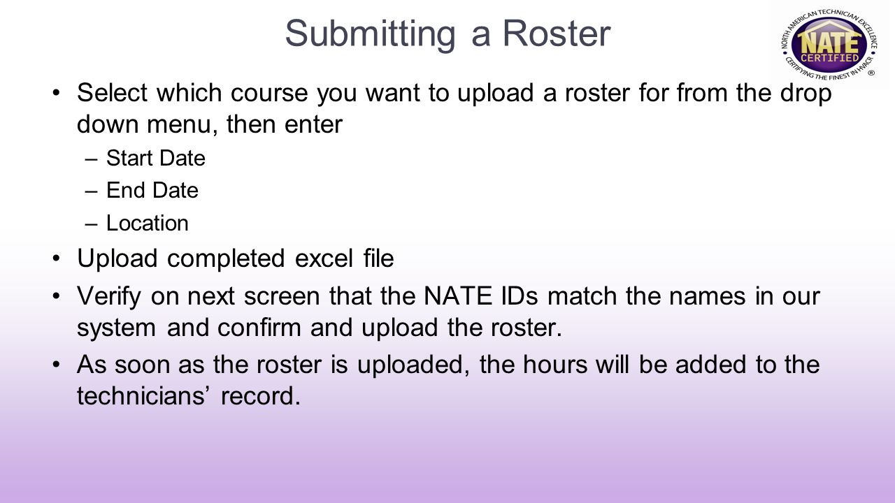 Submitting a Roster Select which course you want to upload a roster for from the drop down menu, then enter –Start Date –End Date –Location Upload completed excel file Verify on next screen that the NATE IDs match the names in our system and confirm and upload the roster.