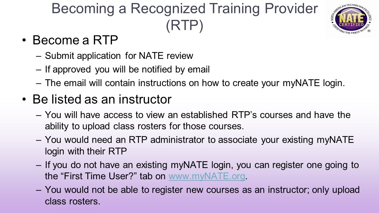 Becoming a Recognized Training Provider (RTP) Become a RTP –Submit application for NATE review –If approved you will be notified by  –The  will contain instructions on how to create your myNATE login.