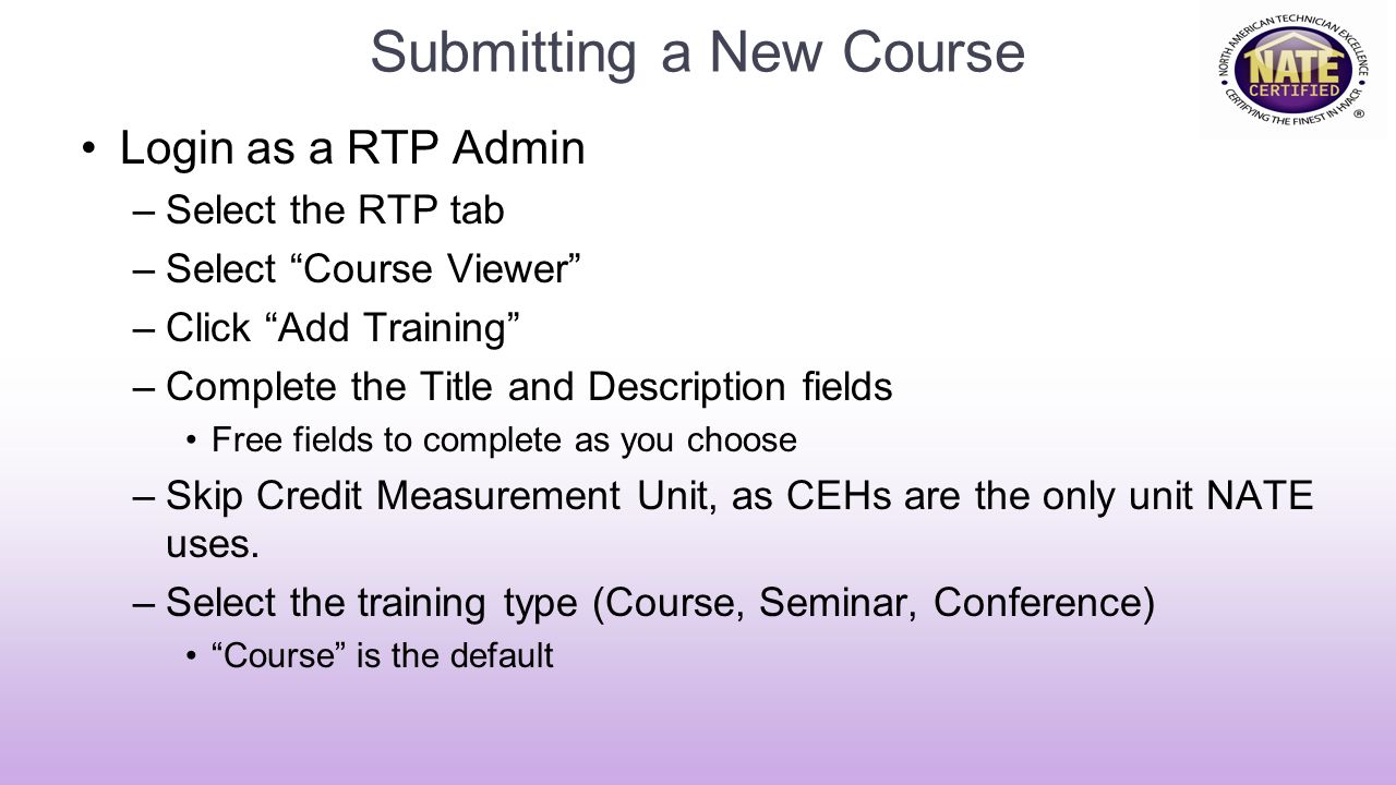 Submitting a New Course Login as a RTP Admin –Select the RTP tab –Select Course Viewer –Click Add Training –Complete the Title and Description fields Free fields to complete as you choose –Skip Credit Measurement Unit, as CEHs are the only unit NATE uses.