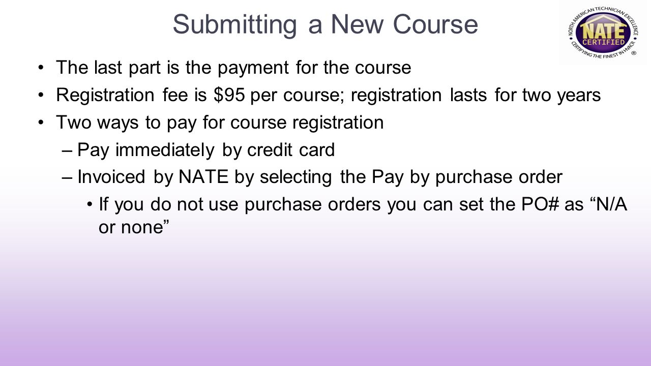 Submitting a New Course The last part is the payment for the course Registration fee is $95 per course; registration lasts for two years Two ways to pay for course registration –Pay immediately by credit card –Invoiced by NATE by selecting the Pay by purchase order If you do not use purchase orders you can set the PO# as N/A or none