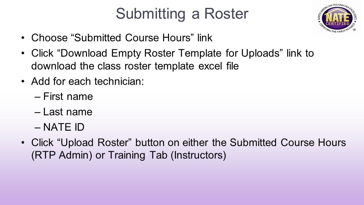 Submitting a Roster Choose Submitted Course Hours link Click Download Empty Roster Template for Uploads link to download the class roster template excel file Add for each technician: –First name –Last name –NATE ID Click Upload Roster button on either the Submitted Course Hours (RTP Admin) or Training Tab (Instructors)