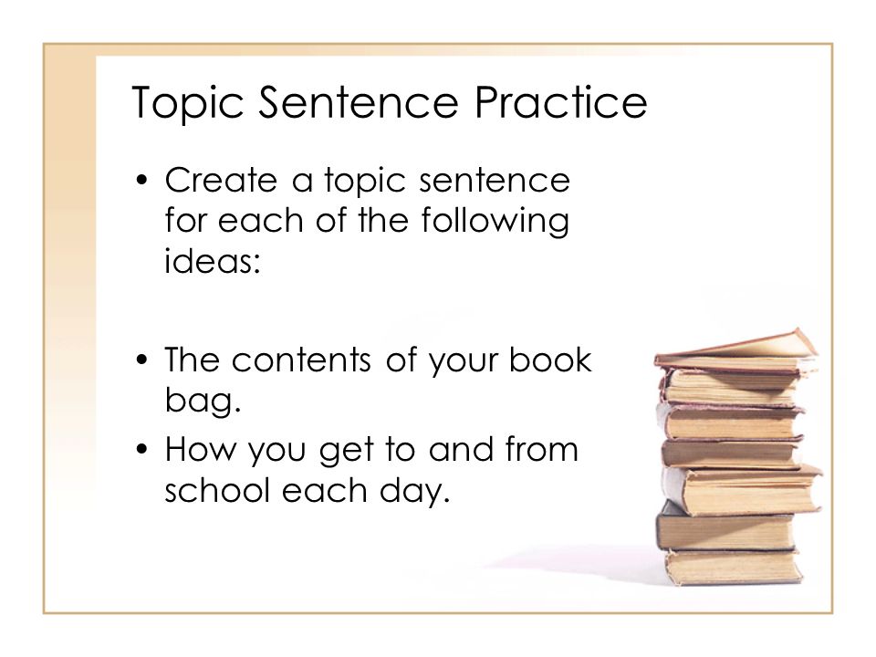 Topic Sentence Practice Create a topic sentence for each of the following ideas: The contents of your book bag.