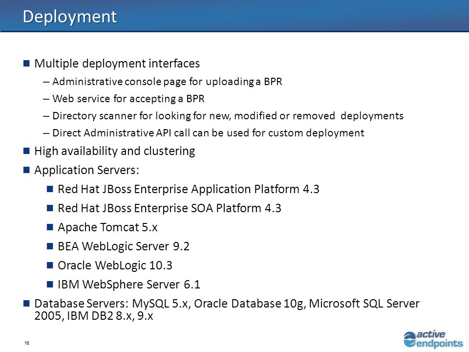 18 Deployment Multiple deployment interfaces – Administrative console page for uploading a BPR – Web service for accepting a BPR – Directory scanner for looking for new, modified or removed deployments – Direct Administrative API call can be used for custom deployment High availability and clustering Application Servers: Red Hat JBoss Enterprise Application Platform 4.3 Red Hat JBoss Enterprise SOA Platform 4.3 Apache Tomcat 5.x BEA WebLogic Server 9.2 Oracle WebLogic 10.3 IBM WebSphere Server 6.1 Database Servers: MySQL 5.x, Oracle Database 10g, Microsoft SQL Server 2005, IBM DB2 8.x, 9.x