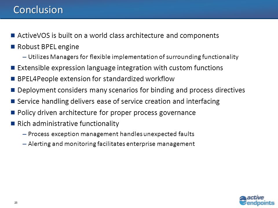 25 Conclusion ActiveVOS is built on a world class architecture and components Robust BPEL engine – Utilizes Managers for flexible implementation of surrounding functionality Extensible expression language integration with custom functions BPEL4People extension for standardized workflow Deployment considers many scenarios for binding and process directives Service handling delivers ease of service creation and interfacing Policy driven architecture for proper process governance Rich administrative functionality – Process exception management handles unexpected faults – Alerting and monitoring facilitates enterprise management