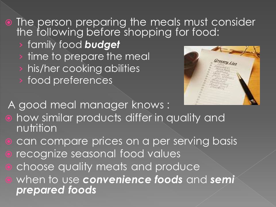  The person preparing the meals must consider the following before shopping for food: › family food budget › time to prepare the meal › his/her cooking abilities › food preferences A good meal manager knows :  how similar products differ in quality and nutrition  can compare prices on a per serving basis  recognize seasonal food values  choose quality meats and produce  when to use convenience foods and semi prepared foods