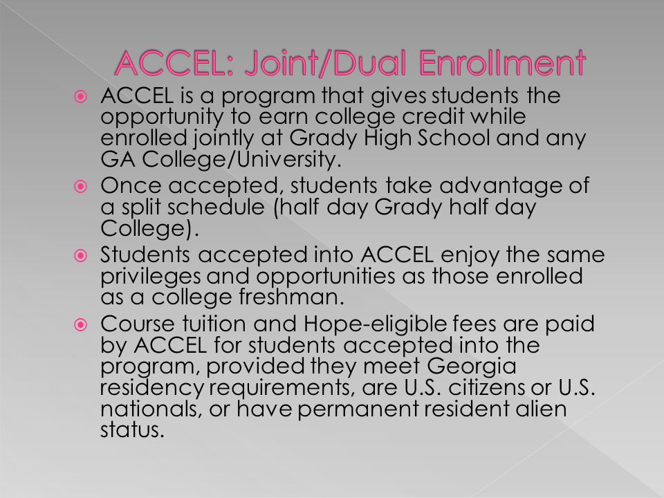  ACCEL is a program that gives students the opportunity to earn college credit while enrolled jointly at Grady High School and any GA College/University.