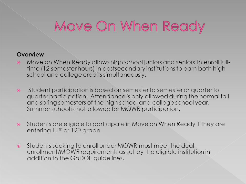 Overview  Move on When Ready allows high school juniors and seniors to enroll full- time (12 semester hours) in postsecondary institutions to earn both high school and college credits simultaneously.