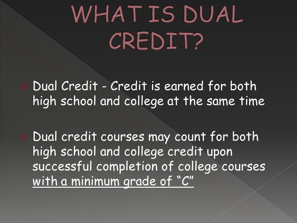  Dual Credit - Credit is earned for both high school and college at the same time  Dual credit courses may count for both high school and college credit upon successful completion of college courses with a minimum grade of C