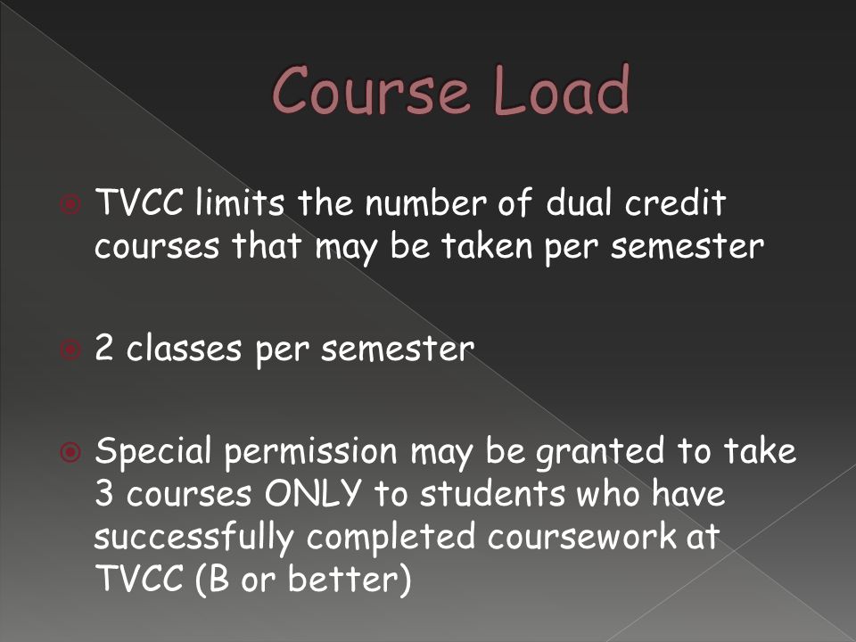  TVCC limits the number of dual credit courses that may be taken per semester  2 classes per semester  Special permission may be granted to take 3 courses ONLY to students who have successfully completed coursework at TVCC (B or better)