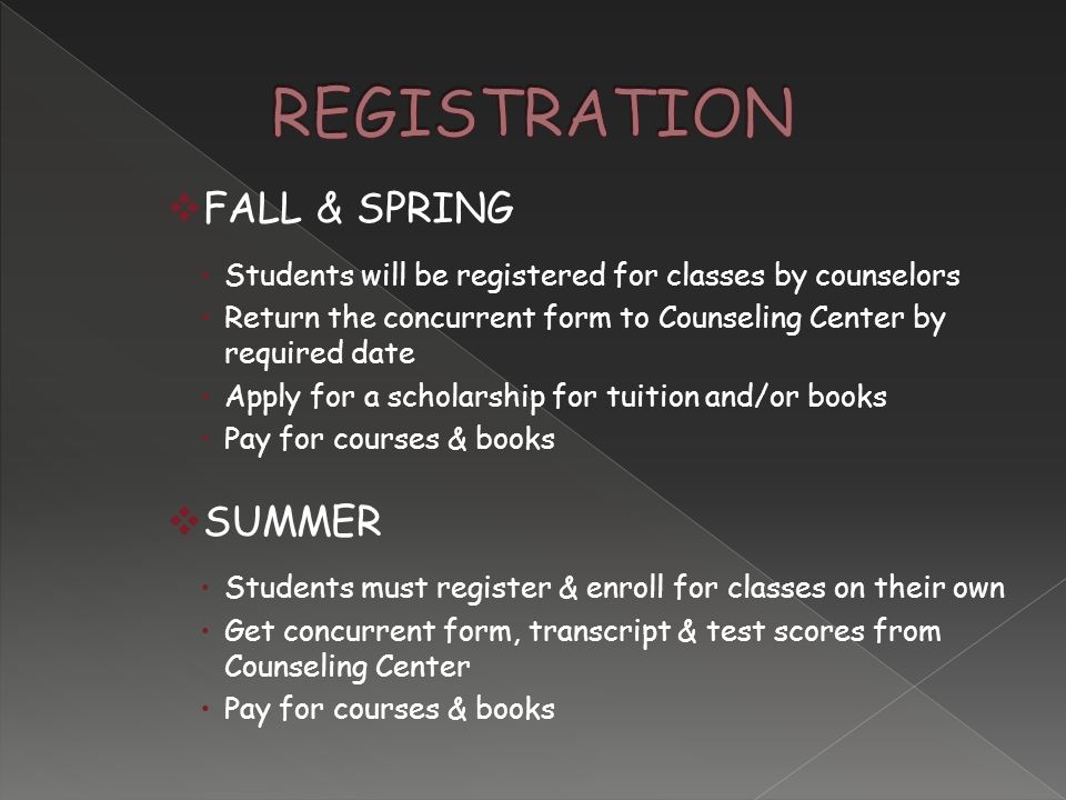  FALL & SPRING  Students will be registered for classes by counselors  Return the concurrent form to Counseling Center by required date  Apply for a scholarship for tuition and/or books  Pay for courses & books  SUMMER  Students must register & enroll for classes on their own  Get concurrent form, transcript & test scores from Counseling Center  Pay for courses & books