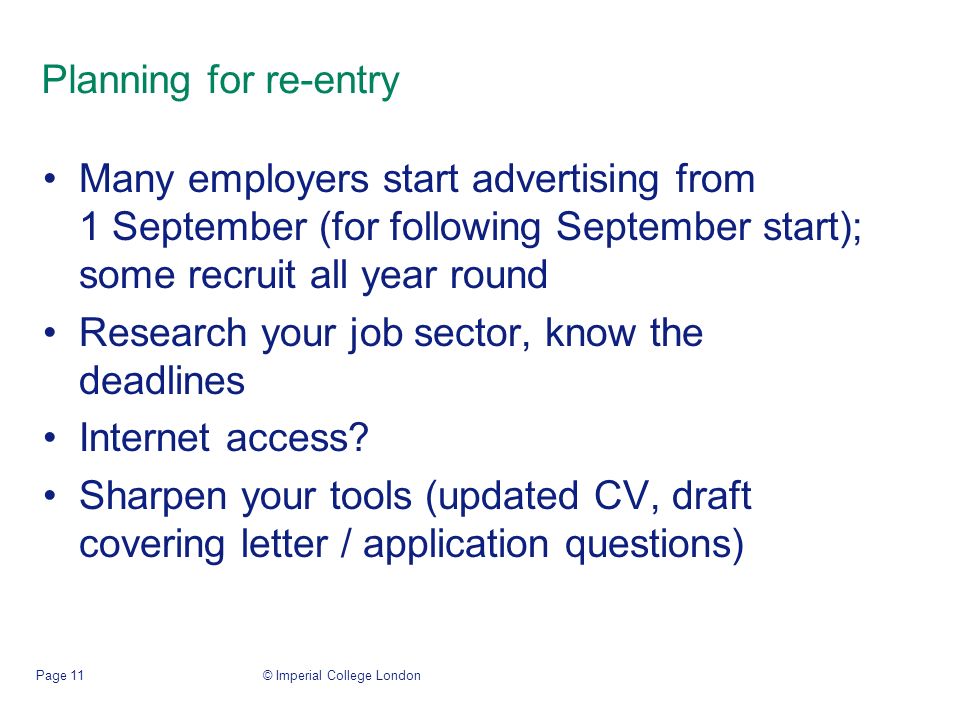 © Imperial College LondonPage 11 Planning for re-entry Many employers start advertising from 1 September (for following September start); some recruit all year round Research your job sector, know the deadlines Internet access.