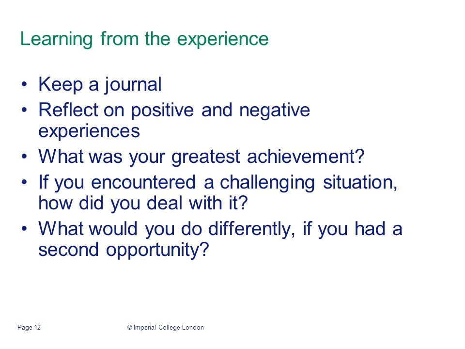 © Imperial College LondonPage 12 Learning from the experience Keep a journal Reflect on positive and negative experiences What was your greatest achievement.