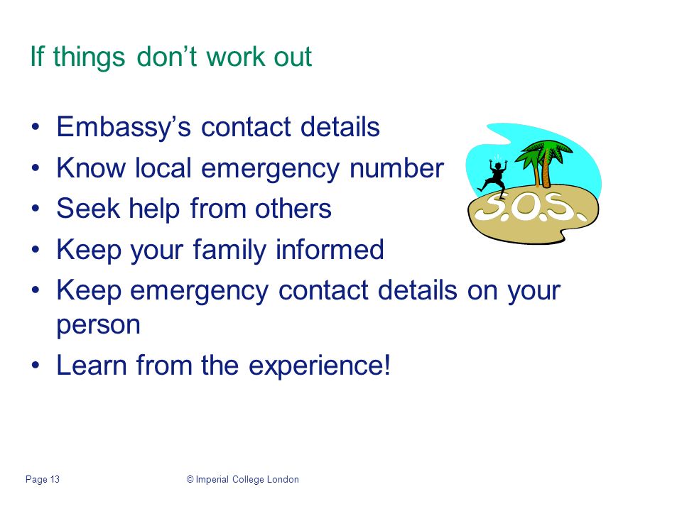 © Imperial College LondonPage 13 If things don’t work out Embassy’s contact details Know local emergency number Seek help from others Keep your family informed Keep emergency contact details on your person Learn from the experience!