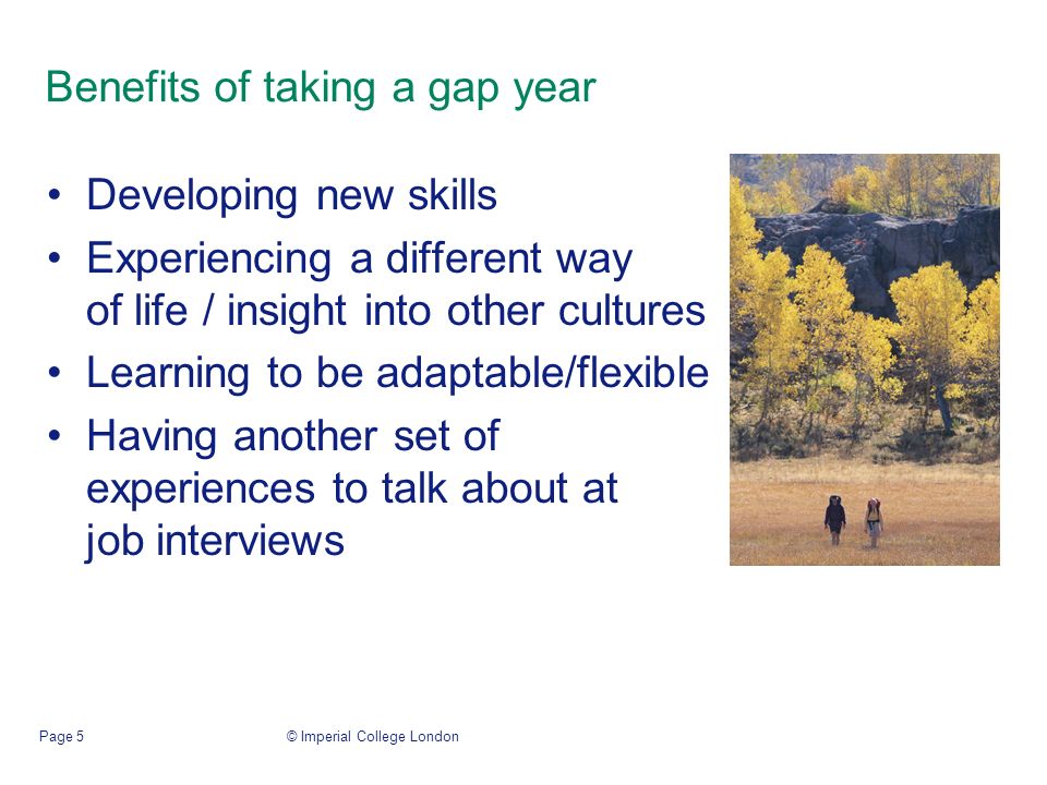 © Imperial College LondonPage 5 Benefits of taking a gap year Developing new skills Experiencing a different way of life / insight into other cultures Learning to be adaptable/flexible Having another set of experiences to talk about at job interviews