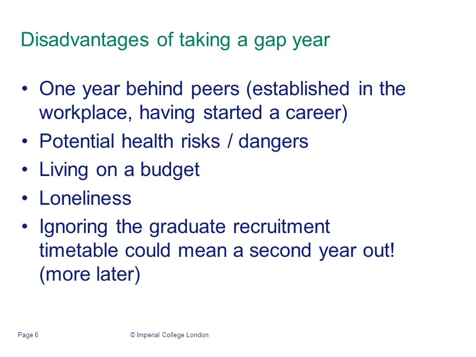 © Imperial College LondonPage 6 Disadvantages of taking a gap year One year behind peers (established in the workplace, having started a career) Potential health risks / dangers Living on a budget Loneliness Ignoring the graduate recruitment timetable could mean a second year out.