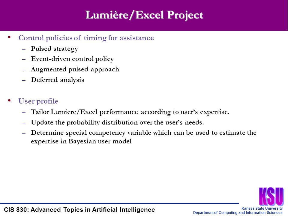 Kansas State University Department of Computing and Information Sciences CIS 830: Advanced Topics in Artificial Intelligence Lumière/Excel Project Control policies of timing for assistance –Pulsed strategy –Event-driven control policy –Augmented pulsed approach –Deferred analysis User profile –Tailor Lumiere/Excel performance according to user’s expertise.