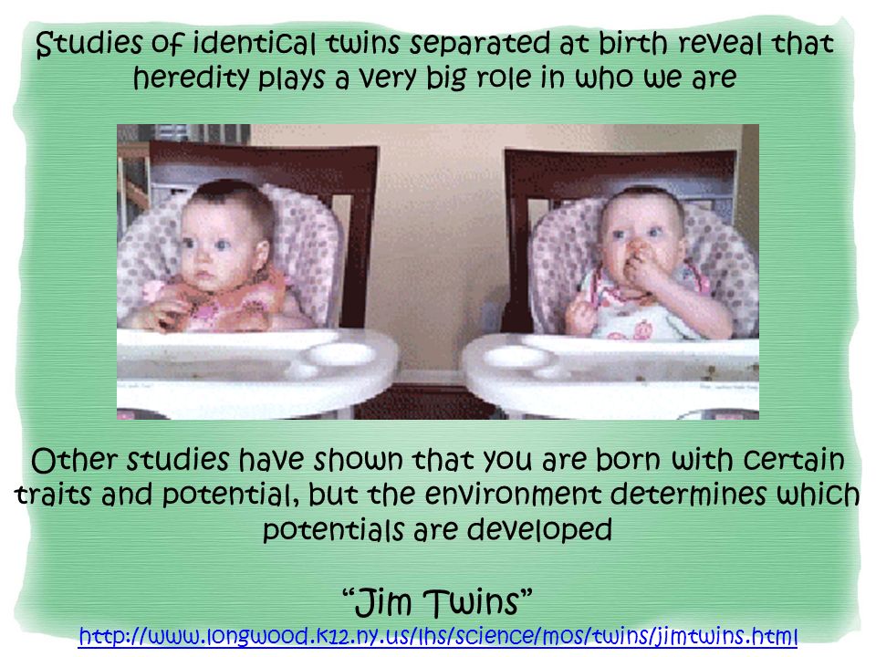 Studies of identical twins separated at birth reveal that heredity plays a very big role in who we are Other studies have shown that you are born with certain traits and potential, but the environment determines which potentials are developed Jim Twins