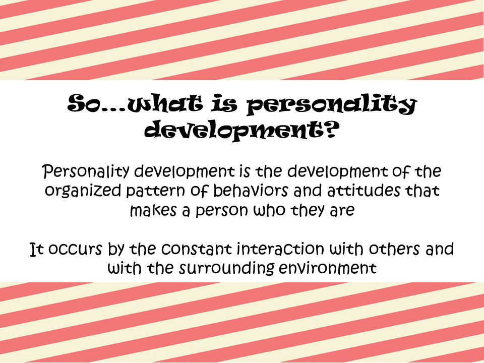 Personality development is the development of the organized pattern of behaviors and attitudes that makes a person who they are It occurs by the constant interaction with others and with the surrounding environment So…what is personality development