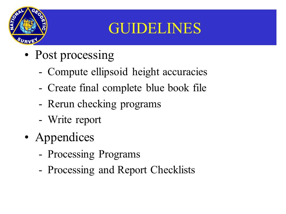 GUIDELINES Post processing ­Compute ellipsoid height accuracies ­Create final complete blue book file ­Rerun checking programs ­Write report Appendices ­Processing Programs ­Processing and Report Checklists