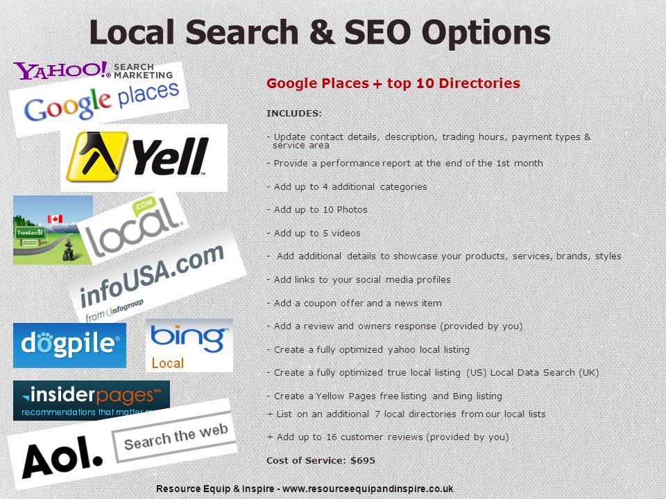 Resource Equip & Inspire -   Local Search & SEO Options Google Places + top 10 Directories INCLUDES: - Update contact details, description, trading hours, payment types & service area - Provide a performance report at the end of the 1st month - Add up to 4 additional categories - Add up to 10 Photos - Add up to 5 videos - Add additional details to showcase your products, services, brands, styles - Add links to your social media profiles - Add a coupon offer and a news item - Add a review and owners response (provided by you) - Create a fully optimized yahoo local listing - Create a fully optimized true local listing (US) Local Data Search (UK) - Create a Yellow Pages free listing and Bing listing + List on an additional 7 local directories from our local lists + Add up to 16 customer reviews (provided by you) Cost of Service: $695