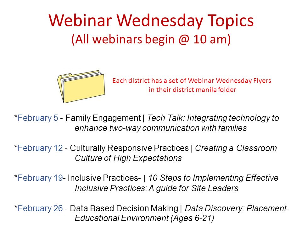 Webinar Wednesday Topics (All webinars 10 am) Each district has a set of Webinar Wednesday Flyers in their district manila folder *February 5 - Family Engagement | Tech Talk: Integrating technology to enhance two-way communication with families *February 12 - Culturally Responsive Practices | Creating a Classroom Culture of High Expectations *February 19- Inclusive Practices- | 10 Steps to Implementing Effective Inclusive Practices: A guide for Site Leaders *February 26 - Data Based Decision Making | Data Discovery: Placement- Educational Environment (Ages 6-21)