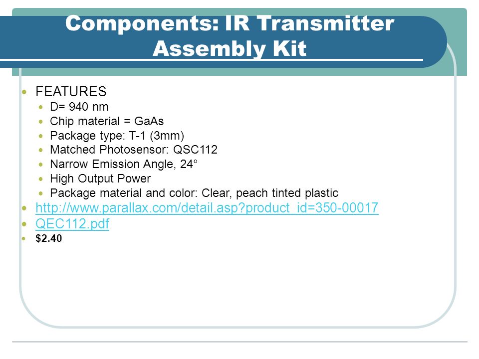 Components: IR Transmitter Assembly Kit FEATURES D= 940 nm Chip material = GaAs Package type: T-1 (3mm) Matched Photosensor: QSC112 Narrow Emission Angle, 24° High Output Power Package material and color: Clear, peach tinted plastic   product_id= QEC112.pdf $2.40