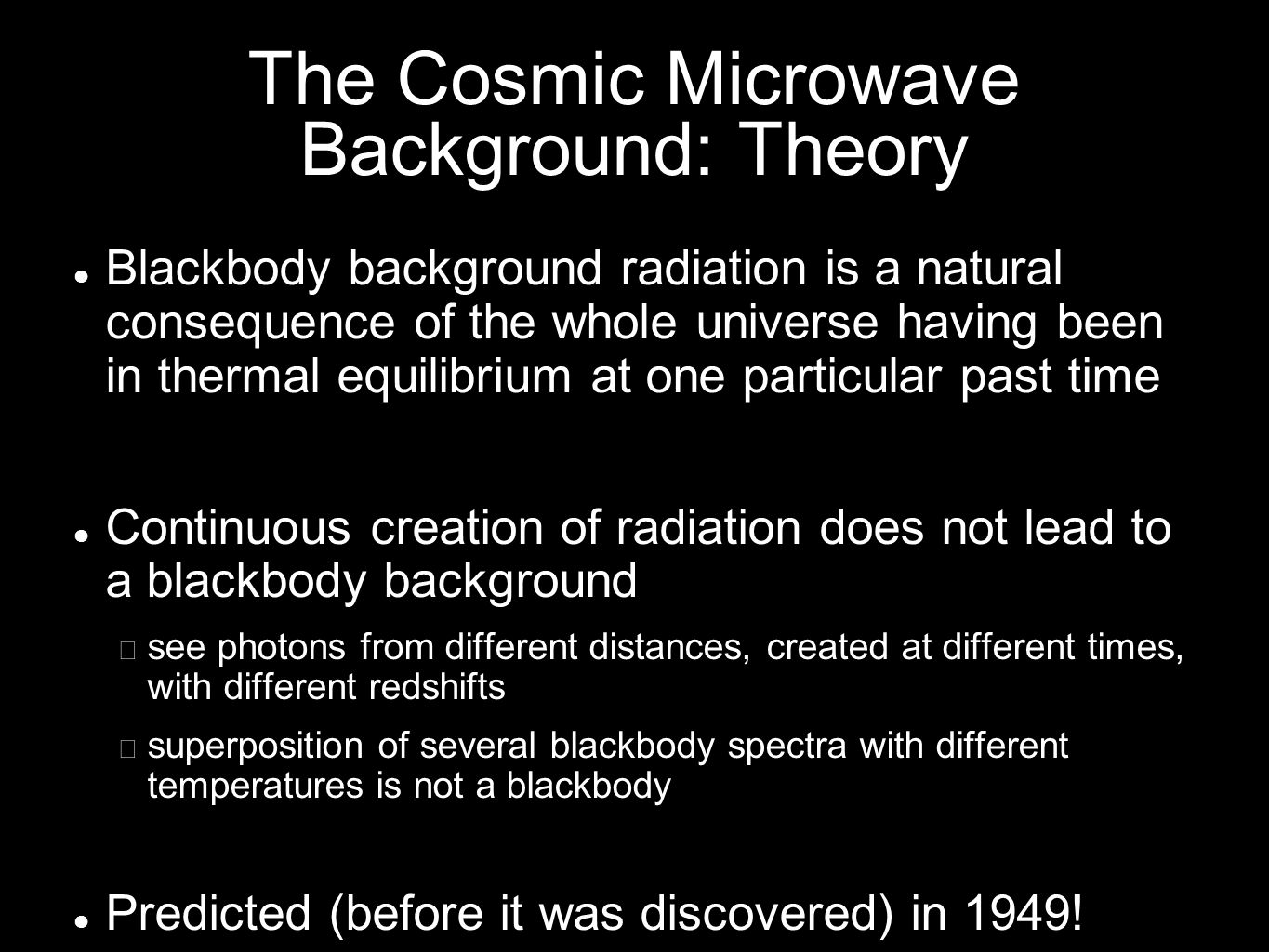 The Cosmic Microwave Background: Theory Blackbody background radiation is a natural consequence of the whole universe having been in thermal equilibrium at one particular past time Continuous creation of radiation does not lead to a blackbody background − see photons from different distances, created at different times, with different redshifts − superposition of several blackbody spectra with different temperatures is not a blackbody Predicted (before it was discovered) in 1949!